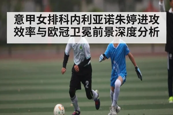 意甲女排科内利亚诺朱婷进攻效率与欧冠卫冕前景深度分析