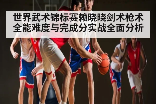 世界武术锦标赛赖晓晓剑术枪术全能难度与完成分实战全面分析